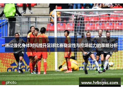 通过强化身体对抗提升足球比赛稳定性与控场能力的策略分析